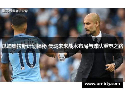 瓜迪奥拉新计划揭秘 曼城未来战术布局与球队重塑之路