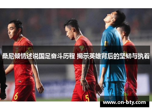 桑尼倾情述说国足奋斗历程 揭示英雄背后的坚韧与执着