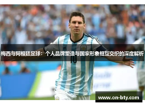 梅西与阿根廷足球：个人品牌塑造与国家形象相互交织的深度解析