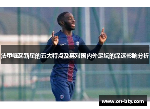 法甲崛起新星的五大特点及其对国内外足坛的深远影响分析