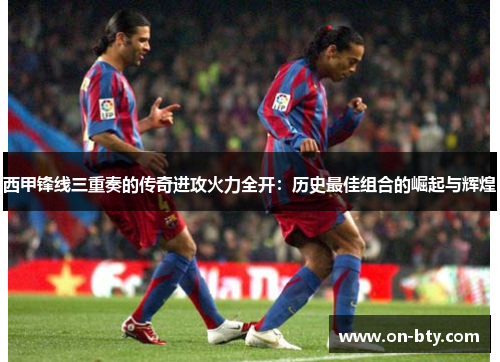 西甲锋线三重奏的传奇进攻火力全开：历史最佳组合的崛起与辉煌