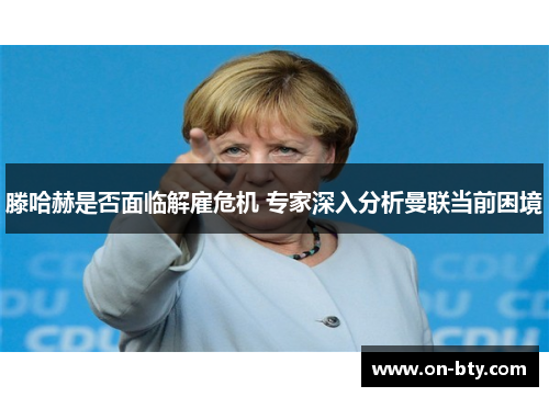 滕哈赫是否面临解雇危机 专家深入分析曼联当前困境