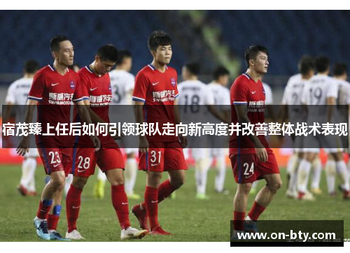 宿茂臻上任后如何引领球队走向新高度并改善整体战术表现