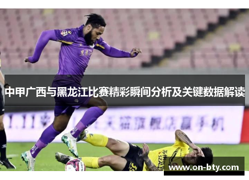 中甲广西与黑龙江比赛精彩瞬间分析及关键数据解读