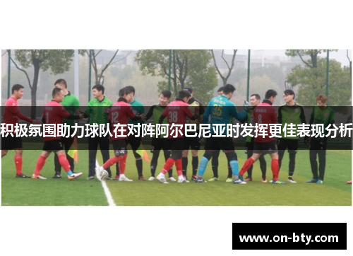 积极氛围助力球队在对阵阿尔巴尼亚时发挥更佳表现分析