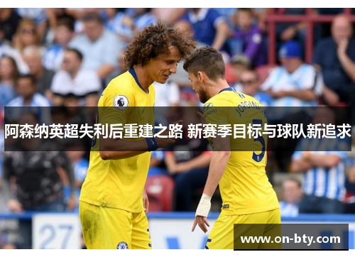 阿森纳英超失利后重建之路 新赛季目标与球队新追求