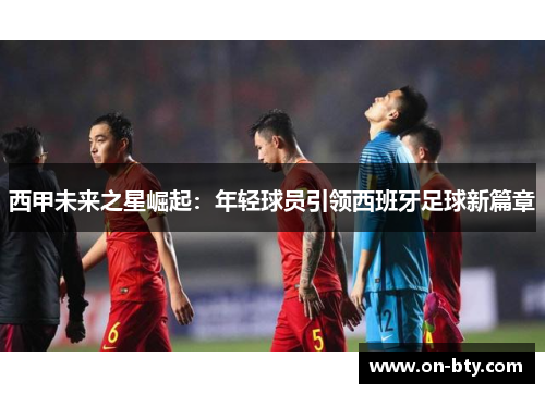 西甲未来之星崛起：年轻球员引领西班牙足球新篇章