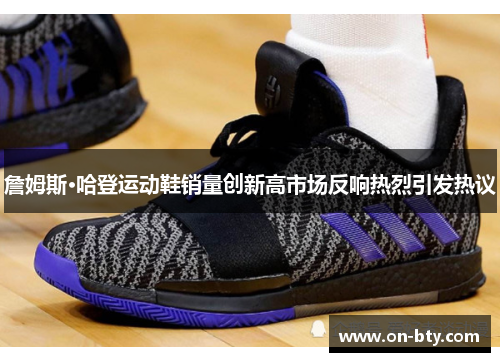 詹姆斯·哈登运动鞋销量创新高市场反响热烈引发热议 詹姆斯·哈登运动鞋销量创新高市场反响热烈引发热议