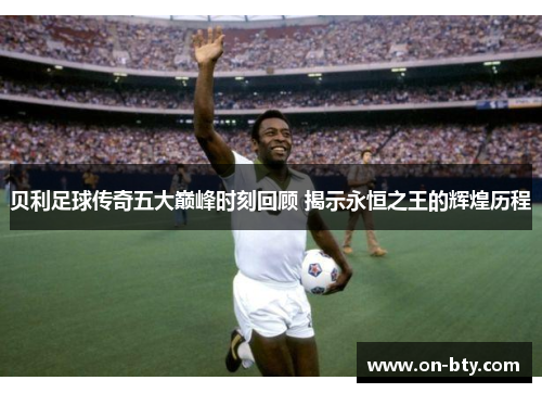 贝利足球传奇五大巅峰时刻回顾 揭示永恒之王的辉煌历程