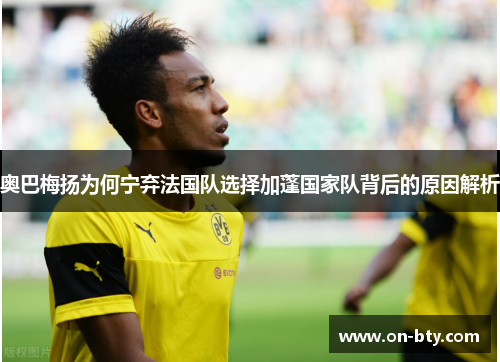 奥巴梅扬为何宁弃法国队选择加蓬国家队背后的原因解析