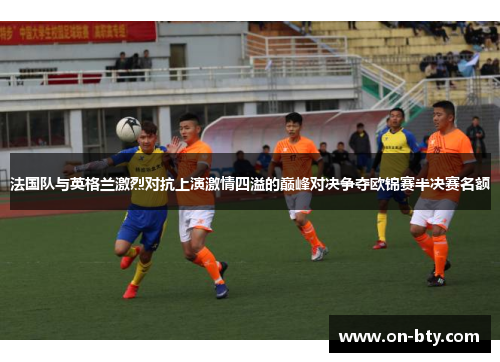 法国队与英格兰激烈对抗上演激情四溢的巅峰对决争夺欧锦赛半决赛名额