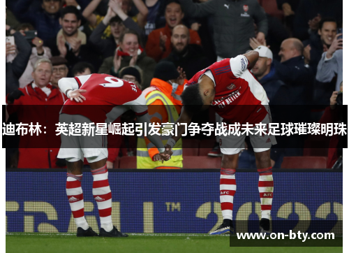 迪布林：英超新星崛起引发豪门争夺战成未来足球璀璨明珠