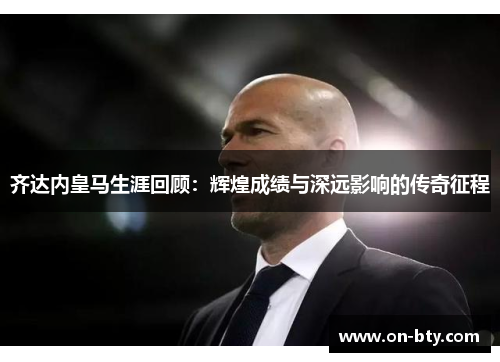 齐达内皇马生涯回顾：辉煌成绩与深远影响的传奇征程