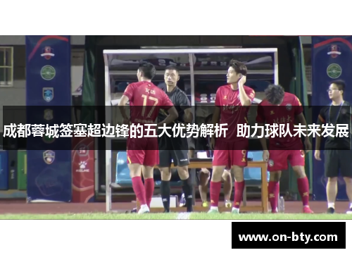 成都蓉城签塞超边锋的五大优势解析  助力球队未来发展
