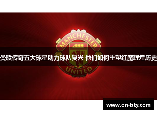 曼联传奇五大球星助力球队复兴 他们如何重塑红魔辉煌历史