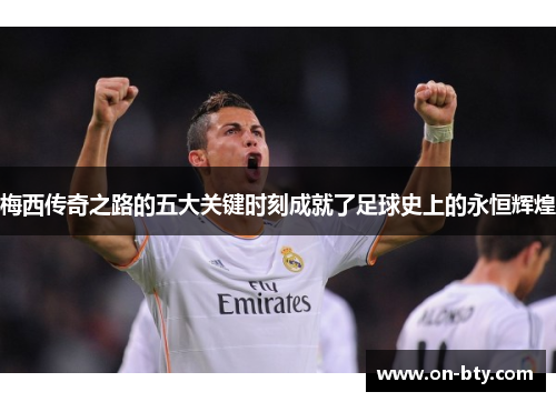 梅西传奇之路的五大关键时刻成就了足球史上的永恒辉煌