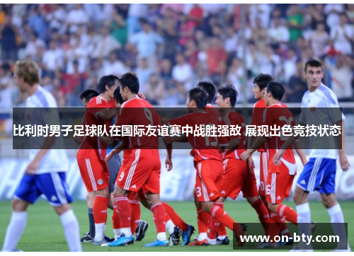 比利时男子足球队在国际友谊赛中战胜强敌 展现出色竞技状态