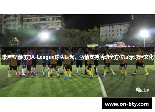 球迷热情助力A-League球队崛起,激情支持活动全方位展示球迷文化 球迷热情助力A-League球队崛起,激情支持活动全方位展示球迷文化