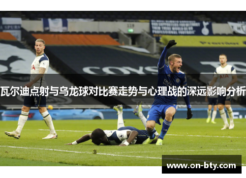 瓦尔迪点射与乌龙球对比赛走势与心理战的深远影响分析