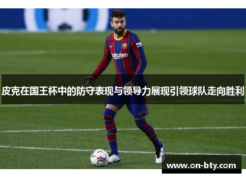 皮克在国王杯中的防守表现与领导力展现引领球队走向胜利